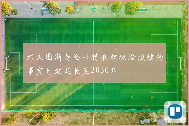 尤文图斯与洛卡特利积极洽谈续约事宜计划延长至2030年