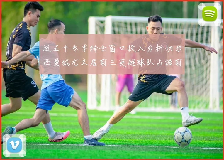 近五个冬季转会窗口投入分析切尔西曼城尤文居前三英超球队占据前十五名中的七席