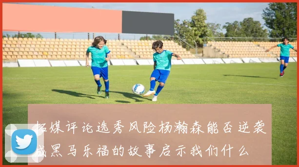 拓媒评论选秀风险杨瀚森能否逆袭成黑马乐福的故事启示我们什么