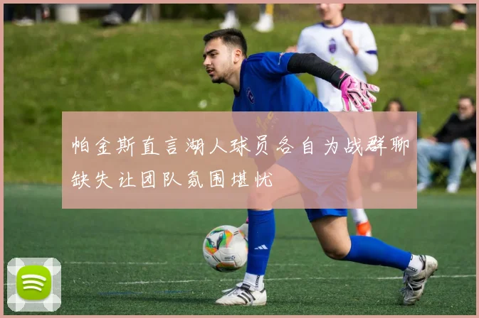 帕金斯直言湖人球员各自为战群聊缺失让团队氛围堪忧