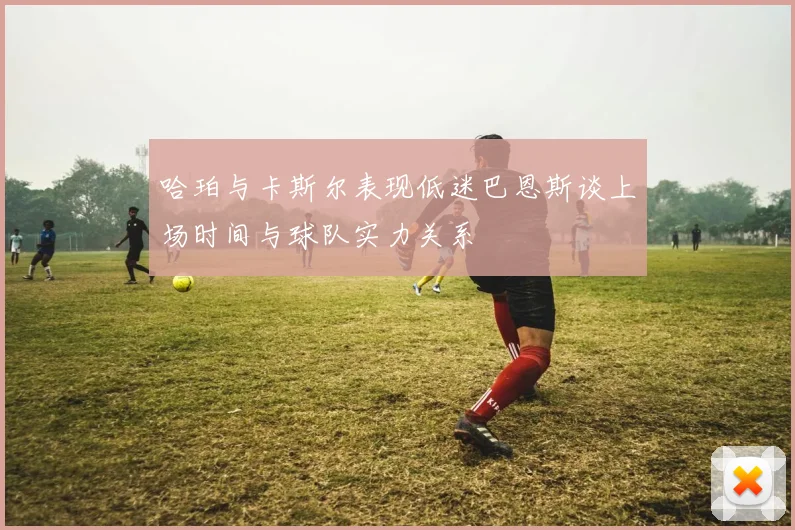 哈珀与卡斯尔表现低迷巴恩斯谈上场时间与球队实力关系