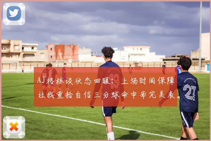 AJ格林谈状态回暖：上场时间保障让我重拾自信三分球命中率完美表现