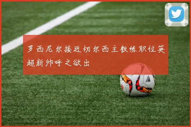 罗西尼尔接近切尔西主教练职位英超新帅呼之欲出