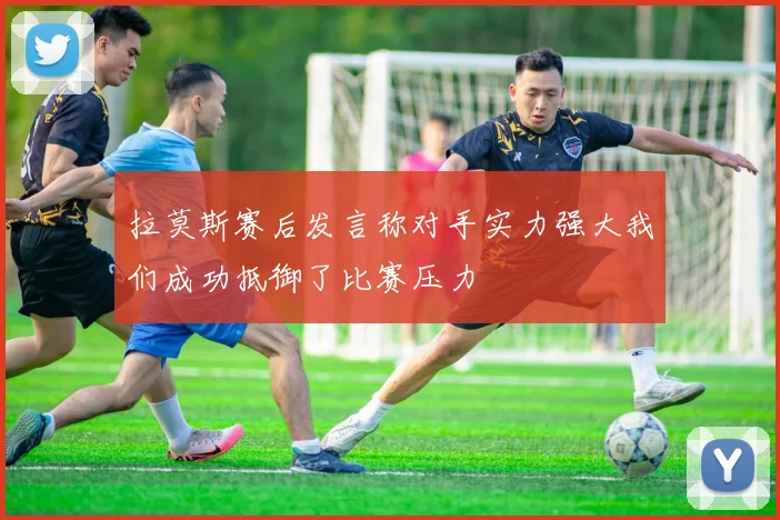 拉莫斯赛后发言称对手实力强大我们成功抵御了比赛压力