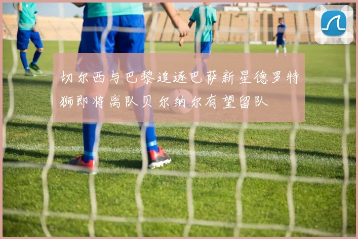 切尔西与巴黎追逐巴萨新星德罗特狮即将离队贝尔纳尔有望留队