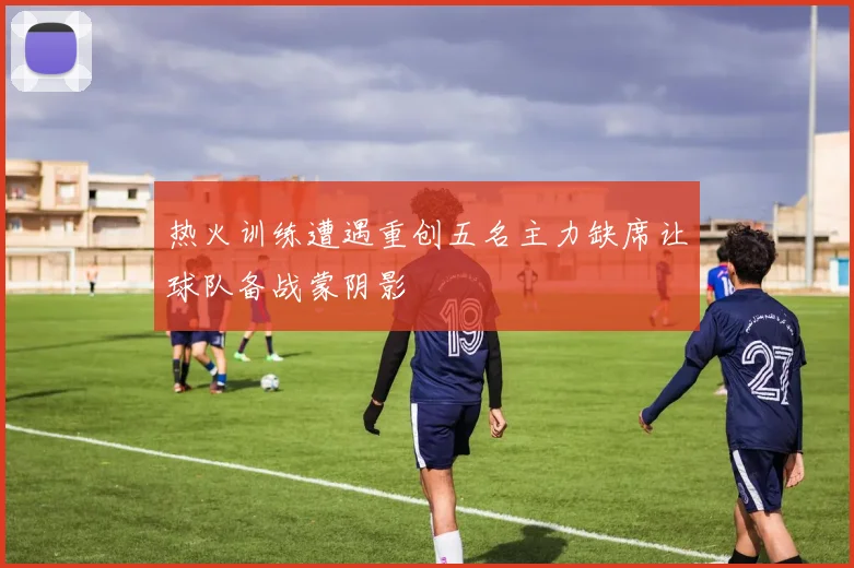 热火训练遭遇重创五名主力缺席让球队备战蒙阴影