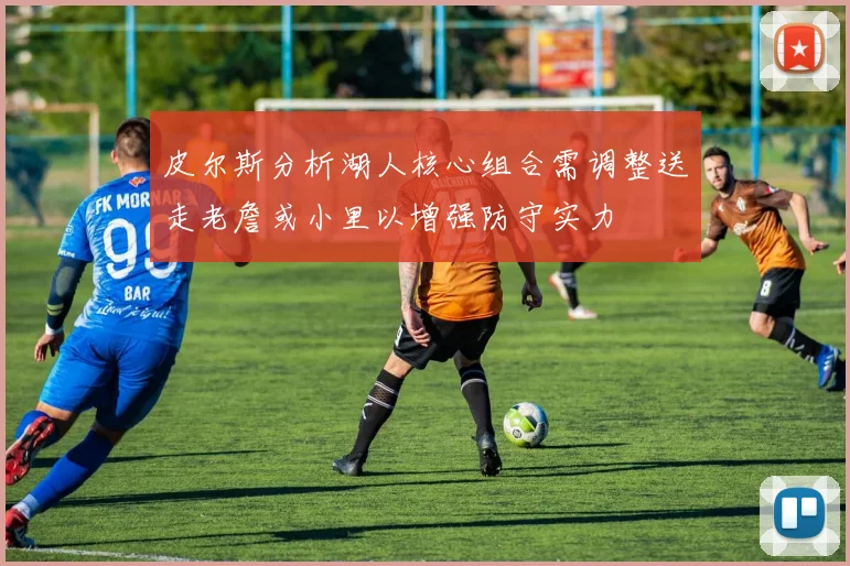 皮尔斯分析湖人核心组合需调整送走老詹或小里以增强防守实力
