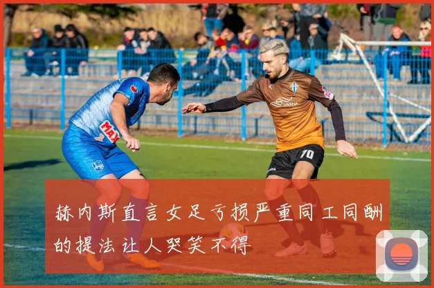 赫内斯直言女足亏损严重同工同酬的提法让人哭笑不得