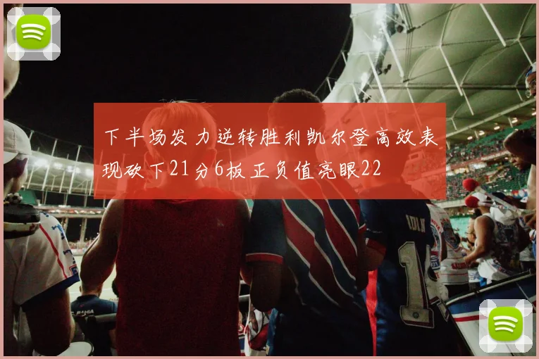 下半场发力逆转胜利凯尔登高效表现砍下21分6板正负值亮眼22