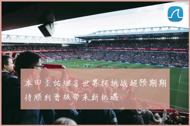 本田圭佑坦言世界杯挑战超预期期待顺利晋级带来新机遇