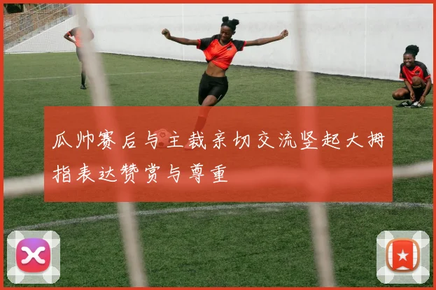 瓜帅赛后与主裁亲切交流竖起大拇指表达赞赏与尊重
