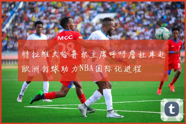 特拉维夫哈普尔主席呼吁詹杜库赴欧洲打球助力NBA国际化进程