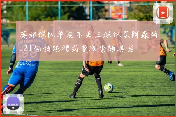 英超球队单场不丢三球纪录阿森纳121场领跑穆式曼联紧随其后