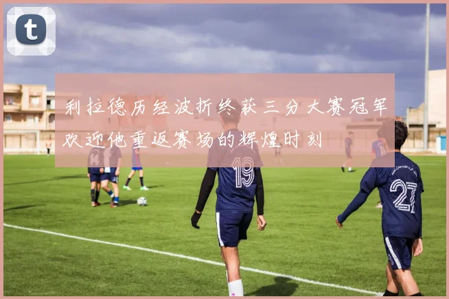 利拉德历经波折终获三分大赛冠军欢迎他重返赛场的辉煌时刻