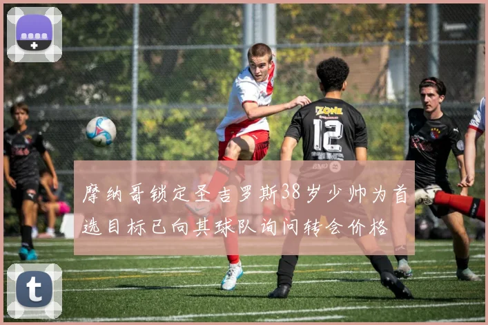摩纳哥锁定圣吉罗斯38岁少帅为首选目标已向其球队询问转会价格