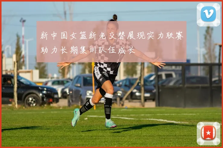 新中国女篮新老交替展现实力联赛助力长期集训队伍成长